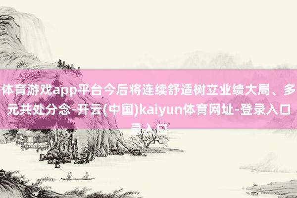 体育游戏app平台今后将连续舒适树立业绩大局、多元共处分念-开云(中国)kaiyun体育网址-登录入口