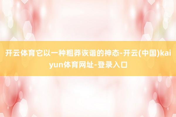 开云体育它以一种粗莽诙谐的神态-开云(中国)kaiyun体育网址-登录入口