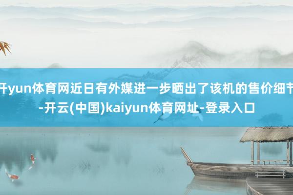 开yun体育网近日有外媒进一步晒出了该机的售价细节-开云(中国)kaiyun体育网址-登录入口