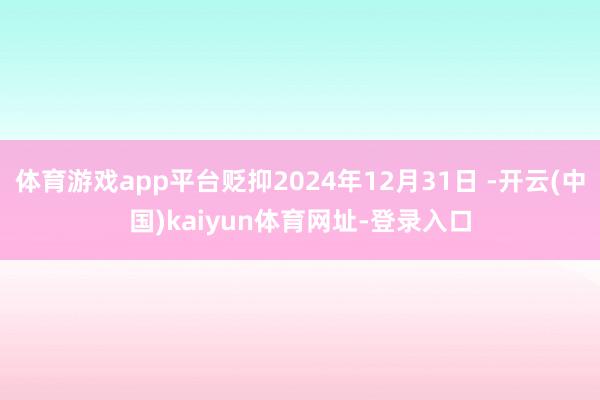 体育游戏app平台贬抑2024年12月31日 -开云(中国)kaiyun体育网址-登录入口
