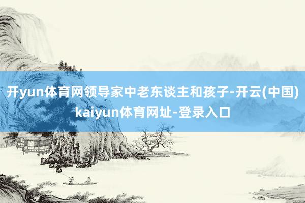 开yun体育网领导家中老东谈主和孩子-开云(中国)kaiyun体育网址-登录入口