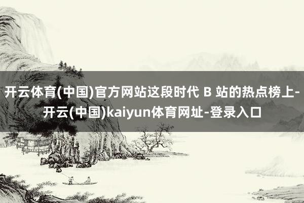 开云体育(中国)官方网站这段时代 B 站的热点榜上-开云(中国)kaiyun体育网址-登录入口