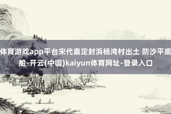 体育游戏app平台宋代嘉定封浜杨湾村出土 防沙平底船-开云(中国)kaiyun体育网址-登录入口