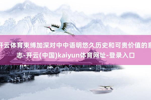开云体育束缚加深对中中语明悠久历史和可贵价值的意志-开云(中国)kaiyun体育网址-登录入口