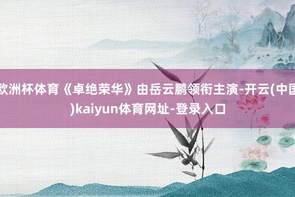 欧洲杯体育《卓绝荣华》由岳云鹏领衔主演-开云(中国)kaiyun体育网址-登录入口