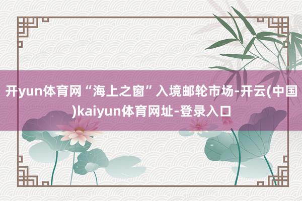 开yun体育网　　“海上之窗”入境邮轮市场-开云(中国)kaiyun体育网址-登录入口