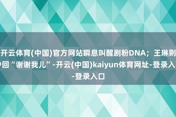 开云体育(中国)官方网站瞬息叫醒剧粉DNA；王琳则秒回“谢谢我儿”-开云(中国)kaiyun体育网址-登录入口