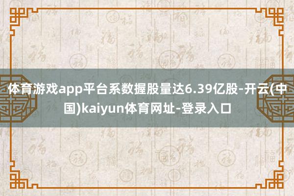 体育游戏app平台系数握股量达6.39亿股-开云(中国)kaiyun体育网址-登录入口