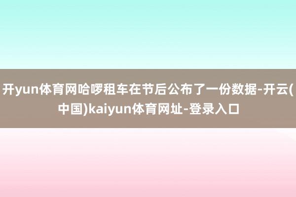 开yun体育网哈啰租车在节后公布了一份数据-开云(中国)kaiyun体育网址-登录入口