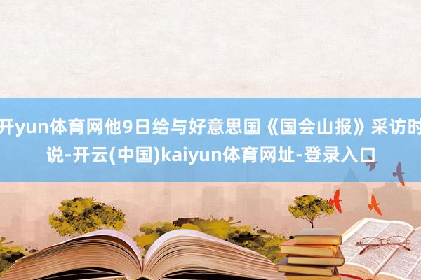 开yun体育网他9日给与好意思国《国会山报》采访时说-开云(中国)kaiyun体育网址-登录入口