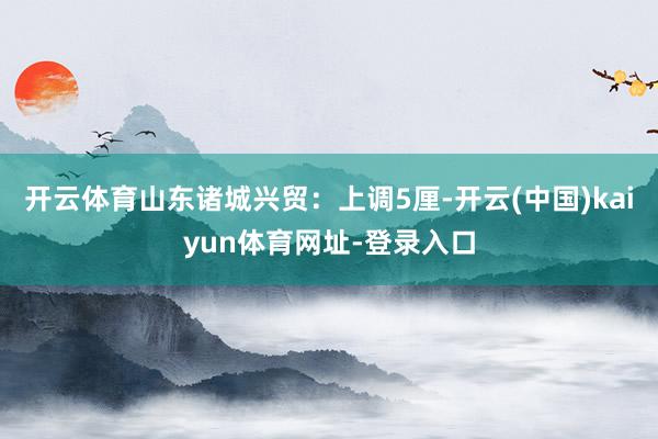 开云体育山东诸城兴贸：上调5厘-开云(中国)kaiyun体育网址-登录入口