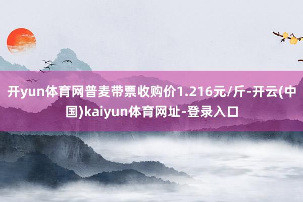 开yun体育网普麦带票收购价1.216元/斤-开云(中国)kaiyun体育网址-登录入口