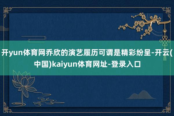 开yun体育网乔欣的演艺履历可谓是精彩纷呈-开云(中国)kaiyun体育网址-登录入口