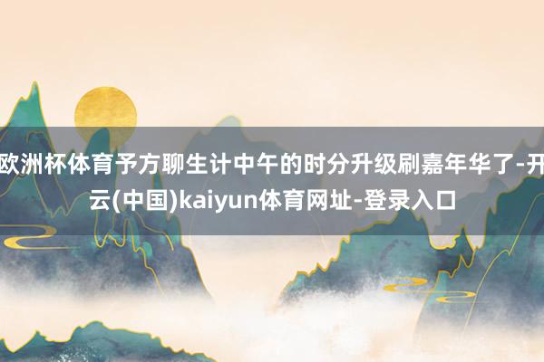 欧洲杯体育予方聊生计中午的时分升级刷嘉年华了-开云(中国)kaiyun体育网址-登录入口