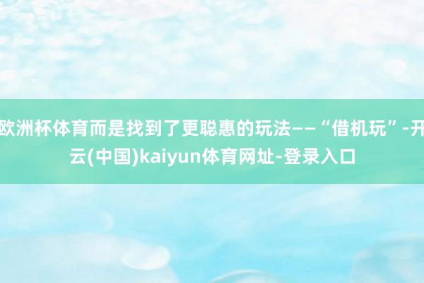 欧洲杯体育而是找到了更聪惠的玩法——“借机玩”-开云(中国)kaiyun体育网址-登录入口