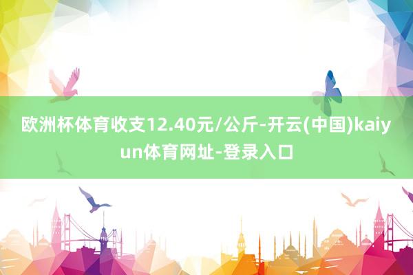 欧洲杯体育收支12.40元/公斤-开云(中国)kaiyun体育网址-登录入口