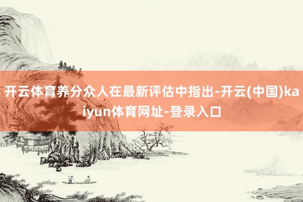 开云体育养分众人在最新评估中指出-开云(中国)kaiyun体育网址-登录入口