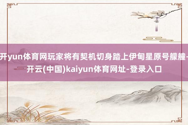 开yun体育网玩家将有契机切身踏上伊甸星原号艨艟-开云(中国)kaiyun体育网址-登录入口