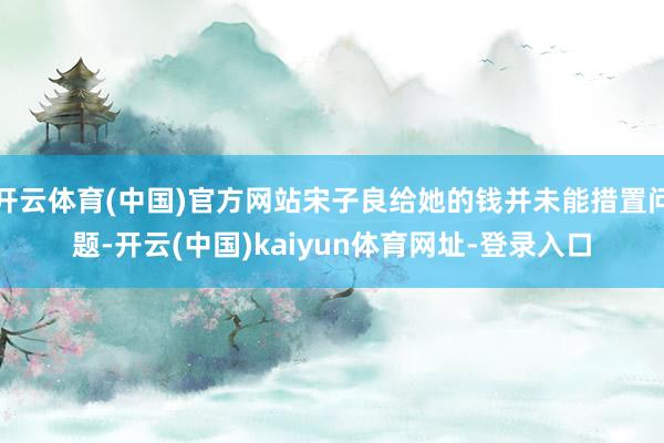 开云体育(中国)官方网站宋子良给她的钱并未能措置问题-开云(中国)kaiyun体育网址-登录入口