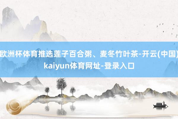 欧洲杯体育推选莲子百合粥、麦冬竹叶茶-开云(中国)kaiyun体育网址-登录入口