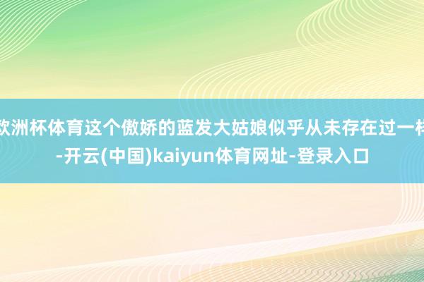 欧洲杯体育这个傲娇的蓝发大姑娘似乎从未存在过一样-开云(中国)kaiyun体育网址-登录入口