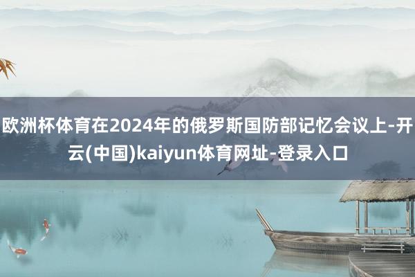 欧洲杯体育在2024年的俄罗斯国防部记忆会议上-开云(中国)kaiyun体育网址-登录入口