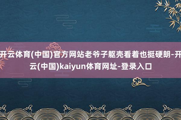 开云体育(中国)官方网站老爷子躯壳看着也挺硬朗-开云(中国)kaiyun体育网址-登录入口