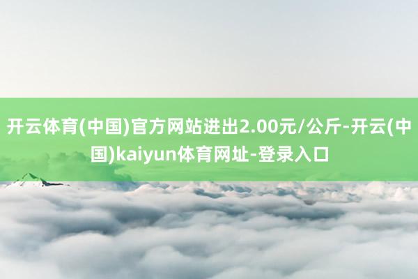 开云体育(中国)官方网站进出2.00元/公斤-开云(中国)kaiyun体育网址-登录入口