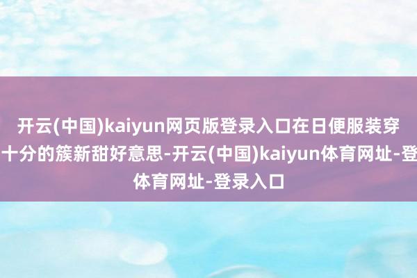 开云(中国)kaiyun网页版登录入口在日便服装穿搭上也十分的簇新甜好意思-开云(中国)kaiyun体育网址-登录入口