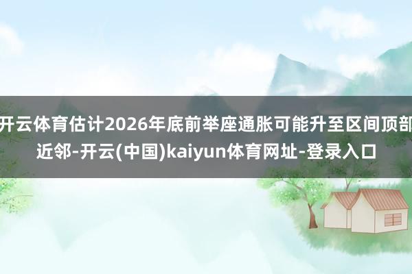开云体育估计2026年底前举座通胀可能升至区间顶部近邻-开云(中国)kaiyun体育网址-登录入口