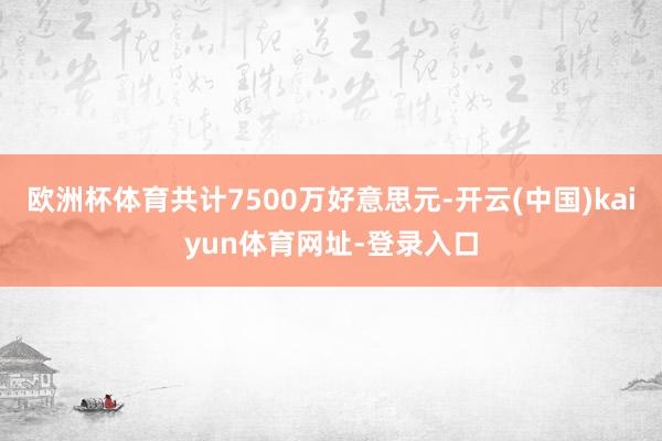 欧洲杯体育共计7500万好意思元-开云(中国)kaiyun体育网址-登录入口
