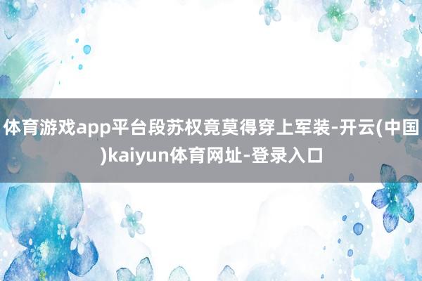 体育游戏app平台段苏权竟莫得穿上军装-开云(中国)kaiyun体育网址-登录入口