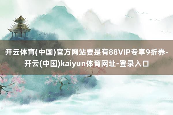 开云体育(中国)官方网站要是有88VIP专享9折券-开云(中国)kaiyun体育网址-登录入口