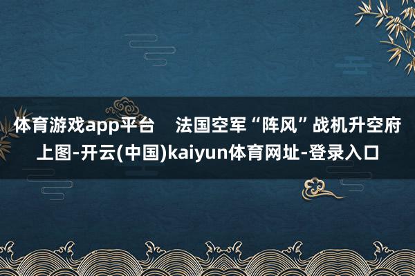 体育游戏app平台    法国空军“阵风”战机升空府上图-开云(中国)kaiyun体育网址-登录入口