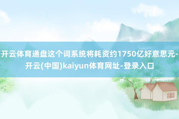 开云体育通盘这个词系统将耗资约1750亿好意思元-开云(中国)kaiyun体育网址-登录入口