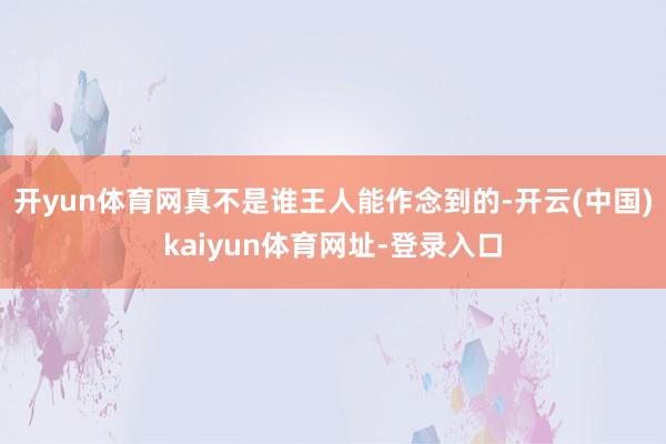 开yun体育网真不是谁王人能作念到的-开云(中国)kaiyun体育网址-登录入口