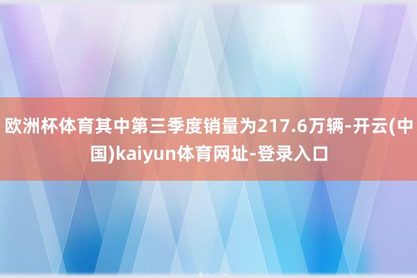 欧洲杯体育其中第三季度销量为217.6万辆-开云(中国)kaiyun体育网址-登录入口