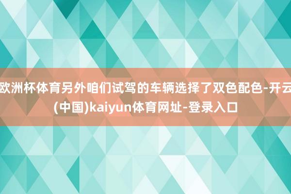 欧洲杯体育另外咱们试驾的车辆选择了双色配色-开云(中国)kaiyun体育网址-登录入口
