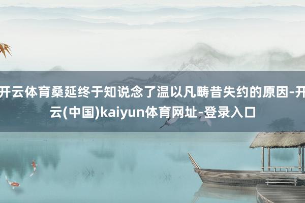 开云体育桑延终于知说念了温以凡畴昔失约的原因-开云(中国)kaiyun体育网址-登录入口