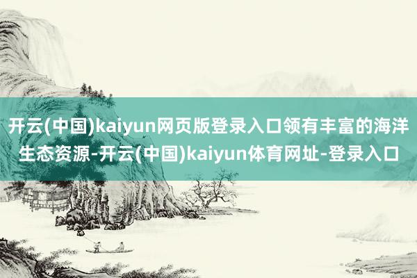 开云(中国)kaiyun网页版登录入口领有丰富的海洋生态资源-开云(中国)kaiyun体育网址-登录入口