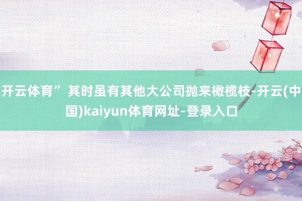 开云体育” 其时虽有其他大公司抛来橄榄枝-开云(中国)kaiyun体育网址-登录入口