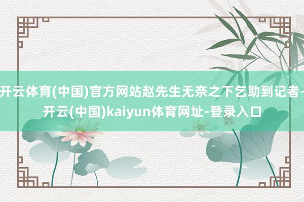 开云体育(中国)官方网站赵先生无奈之下乞助到记者-开云(中国)kaiyun体育网址-登录入口