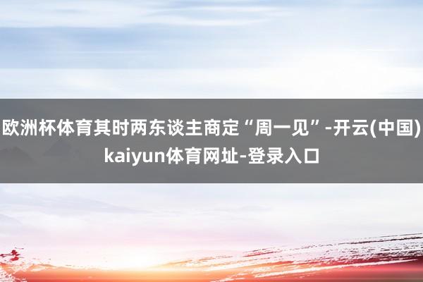 欧洲杯体育其时两东谈主商定“周一见”-开云(中国)kaiyun体育网址-登录入口