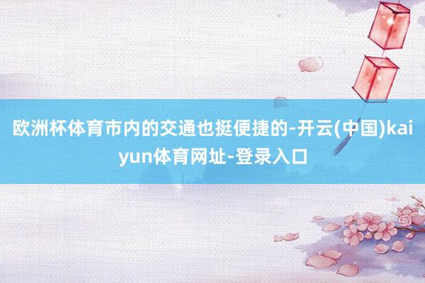 欧洲杯体育市内的交通也挺便捷的-开云(中国)kaiyun体育网址-登录入口