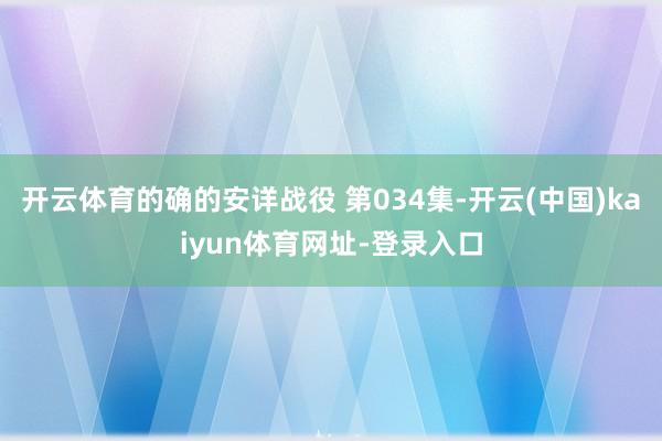 开云体育的确的安详战役 第034集-开云(中国)kaiyun体育网址-登录入口