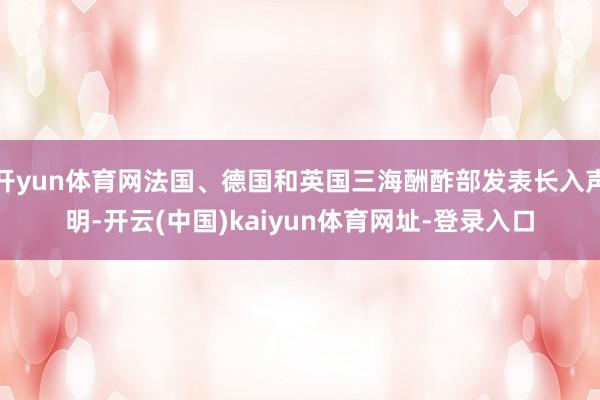 开yun体育网法国、德国和英国三海酬酢部发表长入声明-开云(中国)kaiyun体育网址-登录入口