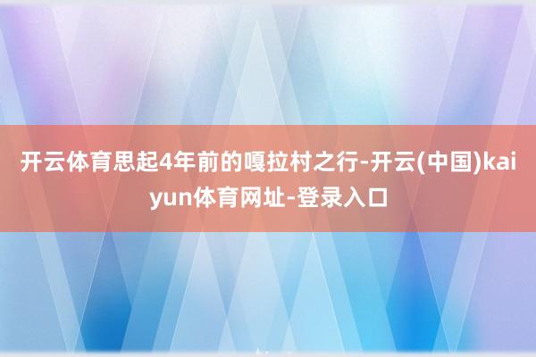 开云体育思起4年前的嘎拉村之行-开云(中国)kaiyun体育网址-登录入口