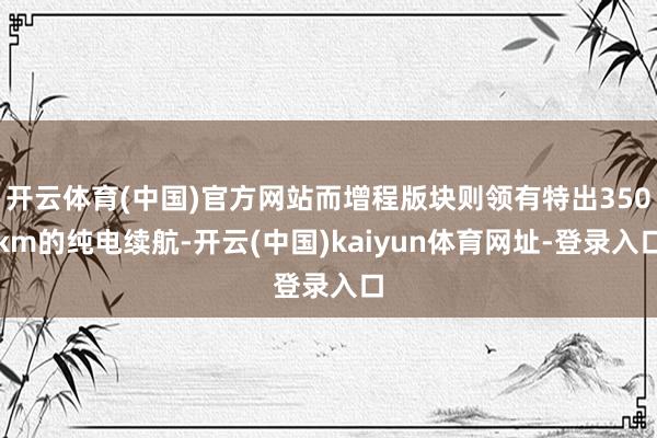开云体育(中国)官方网站而增程版块则领有特出350km的纯电续航-开云(中国)kaiyun体育网址-登录入口