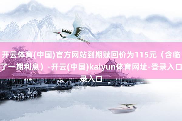 开云体育(中国)官方网站到期赎回价为115元（含临了一期利息）-开云(中国)kaiyun体育网址-登录入口