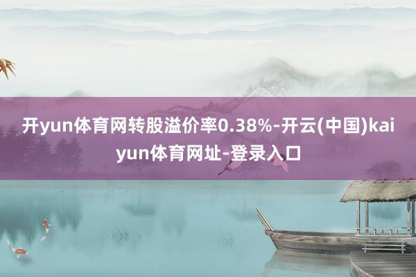 开yun体育网转股溢价率0.38%-开云(中国)kaiyun体育网址-登录入口